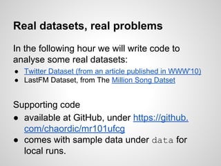 Real datasets, real problems
In the following hour we will write code to
analyse some real datasets:
● Twitter Dataset (from an article published in WWW'10)
● LastFM Dataset, from The Million Song Datset

Supporting code
● available at GitHub, under https://github.
com/chaordic/mr101ufcg
● comes with sample data under data for
local runs.

 