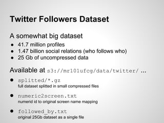 Twitter Followers Dataset
A somewhat big dataset
● 41.7 million profiles
● 1.47 billion social relations (who follows who)
● 25 Gb of uncompressed data

Available at s3://mr101ufcg/data/twitter/ ...
● splitted/*.gz
full dataset splitted in small compressed files

● numeric2screen.txt
numerid id to original screen name mapping

● followed_by.txt
original 25Gb dataset as a single file

 