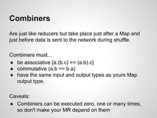 Combiners
Are just like reducers but take place just after a Map and
just before data is sent to the network during shuffle.
Combiners must...
● be associative {a.(b.c) == (a.b).c}
● commutative (a.b == b.a)
● have the same input and output types as yours Map
output type.
Caveats:
● Combiners can be executed zero, one or many times,
so don't make your MR depend on them

 