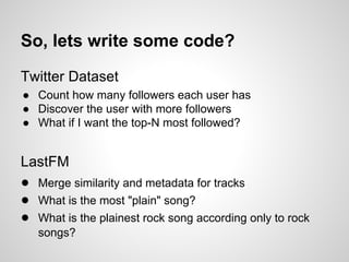 So, lets write some code?
Twitter Dataset
● Count how many followers each user has
● Discover the user with more followers
● What if I want the top-N most followed?

LastFM
● Merge similarity and metadata for tracks
● What is the most "plain" song?
● What is the plainest rock song according only to rock
songs?

 