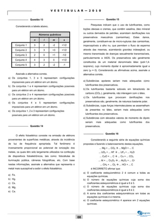 V E S T I B U L A R — 2 0 1 0

_______________ Questão 13                                               _______________ Questão 15

                                                                                 Pesquisas indicam que o uso de lubrificantes, como
         Considerando a tabela abaixo,
                                                                         loções oleosas e cremes, que contêm vaselina, óleo mineral
                                                                         ou outros derivados de petróleo, acarretam danificações nos
                                Números quânticos
                                                                         preservativos      masculinos     (camisinhas).        Estes      danos,
                            n       l         m          s
                                                                         geralmente, constituem-se de micro-rupturas das camisinhas,
        Conjunto 1          3       2         -2     +1/2                imperceptíveis a olho nu, que permitem o fluxo de esperma
        Conjunto 2          3       3         +3     +1/2                através das mesmas, acarretando gravidez indesejável, ou
                                                                         mesmo transmissão de doenças sexualmente transmissíveis,
        Conjunto 3          2       0         +1      -1/2
                                                                         particularmente a AIDS. Os preservativos são geralmente
        Conjunto 4          4       3         0      +1/2
                                                                         constituídos de um material denominado látex (poli-1,4-
        Conjunto 5          3       2         -2         -1
                                                                         isopreno), cujo momento dipolar é aproximadamente igual a
                                                                         zero (μ ≈ 0). Considerando as afirmativas acima, assinale a
         Assinale a alternativa correta.                                 alternativa correta.
a) Os conjuntos 1, 3 e 5 representam configurações
                                                                         a) Substâncias apolares seriam mais adequadas como
     impossíveis para um elétron em um átomo.
                                                                           lubrificantes dos preservativos.
b) Os conjuntos 1 e 4 representam configurações possíveis
                                                                         b) Os lubrificantes bastante solúveis em tetracloreto de
     para um elétron em um átomo.
                                                                           carbono (CCl4 ), geralmente, não interagem com o látex.
c) Os conjuntos 2 e 4 representam configurações possíveis
                                                                         c) Os    lubrificantes    que     provocam       danificações          nos
     para um elétron em um átomo.
                                                                           preservativos são, geralmente, de natureza bastante polar.
d) Os       conjuntos   4   e   5   representam     configurações
                                                                         d) Substâncias, cujas forças intermoleculares se assemelham
     impossíveis para um elétron em um átomo.
                                                                           às presentes no látex, seriam mais adequadas como
e) Os conjuntos 1, 2 e 3 representam configurações
                                                                           lubrificantes dos preservativos.
     possíveis para um elétron em um átomo.
                                                                         e) Substâncias com elevados valores de momento de dipolo
                                                                           seriam    mais       adequadas       como      lubrificantes         dos
_______________ Questão 14                                                 preservativos.

                                                                         _______________ Questão 16
         O efeito fotoelétrico consiste na emissão de elétrons
provenientes de superfícies metálicas, através da incidência                     Considerando a seguinte série de equações químicas
de    luz    de   frequência    apropriada.   Tal   fenômeno    é        propostas e fazendo o balanceamento destas equações,
inversamente proporcional ao potencial de ionização dos                                  ... Mg + ... CO2  ... MgO + ... C
metais, os quais têm sido largamente utilizados na confecção                             ... UO2 + ... HF  ... UF4 + ... H2O
de dispositivos fotoeletrônicos, tais como: fotocélulas de                                ... CuO + ... C  ... Cu + ... CO2
iluminação pública, câmeras fotográficas, etc. Com base                                  ... Al + ... Cr2O3  ... Al2O3 + ... Cr
nestas informações, assinale a alternativa que representa o                               ... CH4 + ... Cl2  ... HCl + ... C
metal mais susceptível a exibir o efeito fotoelétrico.                           é INCORRETO afirmar que:
                                                                         a) O coeficiente estequiométrico 2 é comum a todas as
a) Fe.
                                                                            equações químicas.
b) Hg.                                                                   b) O número de equações químicas cuja soma dos
c) Cs.                                                                      coeficientes estequiométricos é igual a 6 é 3.
d) Mg.                                                                   c) O número de equações químicas cuja soma dos
                                                                            coeficientes estequiométricos é igual a 8 é 2.
e) Ca.
                                                                         d) A soma dos coeficientes estequiométricos em todas as
                                                                            equações químicas é a mesma.
                                                                         e) O coeficiente estequiométrico 4 aparece em 2 equações
                                                                            químicas.



                                                                                                                                   Comissão de Processos
                                                                                                                                        Vestibulares
                                                                    08
 