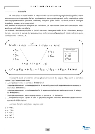 V E S T I B U L A R — 2 0 1 0

_______________ Questão 17

       Os combustíveis usuais são misturas de hidrocarbonetos que variam com a origem geográfica do petróleo utilizado
e dos processos de refino aplicados. De fato, a mistura só pode ser comercializada se ela verifica características estritas
sobre as propriedades físicas (densidade, volatilidade), energéticas (poder calórico) e químicas (índice de octanagem,
limitação dos teores em certos componentes).
Para determinar as propriedades energéticas dos combustíveis, um hidrocarboneto padrão serve como modelo. Para a
gasolina, a referência é o octano C8H18.
Em um motor, é a reação de combustão da gasolina que fornece a energia necessária ao seu funcionamento. A energia
liberada é proveniente do rearranjo das ligações químicas, conforme mostra a figura abaixo. O ciclo termodinâmico abaixo
permite encontrar o valor de rHo.




                                           rHo
      C8H18 (g) + a O2 (g)                           b CO2 (g)        +c     H2O (g)

            g EC-C
                                                                    j EC=O
               +
            h EC-H                                                     +
               +                                                    k EO-H
             i EO=O

                           d C (g)         + e H (g) + f   O (g)


      rHo = g EC-C + h EC-H + i EO=O - j EC=O - k EO-H = ? kJ/mol


       Considerando o ciclo termodinâmico acima e após o balanceamento das reações, indique com V as alternativas
corretas e com F as alternativas falsas.
( ) A energia de combustão do octano é de –5.009,0 kJ/mol.
( ) A energia necessária para formar todas as ligações do gás carbônico produzido durante a reação de combustão do
   octano é de –6.360,0 kJ/mol.
( ) A energia necessária para formar todas as ligações da água produzida durante a reação de combustão do octano é
   de –4.140,0 kJ/mol.
( ) A energia necessária para quebrar todas as ligações do octano é de +10.164,0 kJ/mol.
( ) A energia necessária para a quebra de todas as ligações dos reagentes consumidos durante a reação de combustão
   do octano é +16.339,0 kJ/mol.

       Assinale a alternativa que indique a sequência exata:

a) V V F F F.
b) V F F F F.
c) V V V F F.
d) V V V V F.
e) V V V V V.




                                                                                                                         Comissão de Processos
                                                                                                                              Vestibulares
                                                                 09
 
