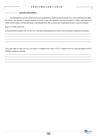 V E S T I B U L A R — 2 0 1 0


_______________ QUESTÃO DISCURSIVA I


       Os pesquisadores procuram desenvolver novos equipamentos esportivos que favoreçam uma maior performance do atleta.
No ciclismo, por exemplo, é sempre desejável minimizar o peso das bicicletas, para que se alcance o melhor desempenho do
ciclista. Dentre muitas, uma das alternativas a ser utilizada seria inflar os pneus com um gás bastante leve e inerte à combustão.

Dado: R = 0,082 L.atm/K.mol

a) Escolha dentre os gases: CO2, N2, Ne e O2, o que seria mais adequado para inflar o pneu da bicicleta. Justifique sua resposta.
_________________________________________________________________________________________________________
_________________________________________________________________________________________________________
_________________________________________________________________________________________________________
_________________________________________________________________________________________________________




b) Se, para inflar um pneu com 0,4 L de volume e a pressão de 6,15 atm, a 27oC, a massa foi de 2,8 g, qual dos gases acima foi
utilizado? Justifique a resposta.
_________________________________________________________________________________________________________
_________________________________________________________________________________________________________
_________________________________________________________________________________________________________
_________________________________________________________________________________________________________




                                                                                                                          Comissão de Processos
                                                                                                                               Vestibulares
                                                                 11
 