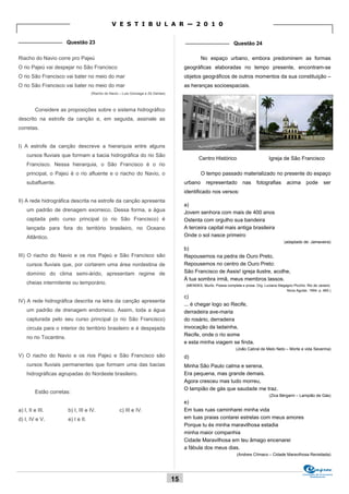 V E S T I B U L A R — 2 0 1 0

_______________ Questão 23                                                               _______________ Questão 24

Riacho do Navio corre pro Pajeú                                                                   No espaço urbano, embora predominem as formas
O rio Pajeú vai despejar no São Francisco                                                geográficas elaboradas no tempo presente, encontram-se
O rio São Francisco vai bater no meio do mar                                             objetos geográficos de outros momentos da sua constituição –
O rio São Francisco vai bater no meio do mar                                             as heranças socioespaciais.
                                     (Riacho do Navio – Luis Gonzaga e Zé Dantas)



         Considere as proposições sobre o sistema hidrográfico
descrito na estrofe da canção e, em seguida, assinale as
corretas.


I) A estrofe da canção descreve a hierarquia entre alguns
    cursos fluviais que formam a bacia hidrográfica do rio São
                                                                                                 Centro Histórico                           Igreja de São Francisco
    Francisco. Nessa hierarquia, o São Francisco é o rio
    principal, o Pajeú é o rio afluente e o riacho do Navio, o                                    O tempo passado materializado no presente do espaço
    subafluente.                                                                         urbano      representado           nas     fotografias        acima       pode       ser
                                                                                         identificado nos versos:
II) A rede hidrográfica descrita na estrofe da canção apresenta
                                                                                         a)
    um padrão de drenagem exorreico. Dessa forma, a água                                 Jovem senhora com mais de 400 anos
    captada pelo curso principal (o rio São Francisco) é                                 Ostenta com orgulho sua bandeira
    lançada para fora do território brasileiro, no Oceano                                A terceira capital mais antiga brasileira
    Atlântico.                                                                           Onde o sol nasce primeiro
                                                                                                                                                     (adaptado de: Jamaveira)
                                                                                         b)
III) O riacho do Navio e os rios Pajeú e São Francisco são                               Repousemos na pedra de Ouro Preto,
    cursos fluviais que, por cortarem uma área nordestina de                             Repousemos no centro de Ouro Preto:
    domínio do clima semi-árido, apresentam regime de                                    São Francisco de Assis! igreja ilustre, acolhe,
                                                                                         À tua sombra irmã, meus membros lassos.
    cheias intermitente ou temporário.                                                    (MENDES, Murilo. Poesia completa e prosa. Org. Luciana Stegagno Picchio. Rio de Janeiro:
                                                                                                                                                      Nova Aguilar, 1994. p. 460.)
                                                                                         c)
IV) A rede hidrográfica descrita na letra da canção apresenta
                                                                                         ... é chegar logo ao Recife,
    um padrão de drenagem endorreico. Assim, toda a água                                 derradeira ave-maria
    capturada pelo seu curso principal (o rio São Francisco)                             do rosário, derradeira
    circula para o interior do território brasileiro e é despejada                       invocação da ladainha,
                                                                                         Recife, onde o rio some
    no rio Tocantins.
                                                                                         e esta minha viagem se finda.
                                                                                                                        (João Cabral de Melo Neto – Morte e vida Severina)
V) O riacho do Navio e os rios Pajeú e São Francisco são                                 d)
    cursos fluviais permanentes que formam uma das bacias                                Minha São Paulo calma e serena,
    hidrográficas agrupadas do Nordeste brasileiro.                                      Era pequena, mas grande demais.
                                                                                         Agora cresceu mas tudo morreu,
                                                                                         O lampião de gás que saudade me traz.
         Estão corretas:
                                                                                                                                            (Zica Bérgami – Lampião de Gás)
                                                                                         e)
a) I, II e III.         b) I, III e IV.              c) III e IV.                        Em tuas ruas caminharei minha vida
d) I, IV e V.           e) I e II.                                                       em tuas praias contarei estrelas com meus amores
                                                                                         Porque tu és minha maravilhosa estadia
                                                                                         minha maior companhia
                                                                                         Cidade Maravilhosa em teu âmago encenarei
                                                                                         a fábula dos meus dias.
                                                                                                                        (Andrew Clímaco – Cidade Maravilhosa Revisitada)



                                                                                                                                                                Comissão de Processos
                                                                                                                                                                     Vestibulares
                                                                                    15
 