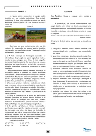 V E S T I B U L A R — 2 0 1 0

_______________ Questão 25                                            _______________ Questão 26


        As figuras abaixo representam o espaço agrário                Eixo     Temático:          Redes        e    escalas:        entre      pontos         e
brasileiro em sua unidade contraditória. Esta unidade                 movimentos
contraditória é dada pela produção/reprodução da grande
agricultura moderna (figura 01) e da pequena agricultura
                                                                               A globalização, que implica necessariamente uma
(figura 02).
 Figura 01                     Figura 02                              relação dialética entre o local e o global, passando por uma
                                                                      ampla gama de estados intermediários (o regional, o nacional
                                                                      etc.), põe em destaque a importância do conceito de escala
                                                                      na Geografia.
                                                                      (Adaptado de FONT, J. N.; RUFFÍ, J. V. Geopolítica, identidade e globalização. São Paulo:
                                                                                                                                      Annablume, 2006, p. 41).


                                                                      O fragmento do texto acima faz referência ao conceito de
                                                                      escala
       Com base nos seus conhecimentos sobre os dois
modelos de organização do espaço agrário brasileiro,                  a) cartográfica, entendida como a relação numérica e de
representados nas duas figuras, marque V para as afirmações
                                                                          proporcionalidade entre a realidade e a sua representação
verdadeiras, F para as falsas.
                                                                          nos mapas.
( ) A forte presença de tecnologias avançadas na                      b) geográfica, mais ampla e global que a escala cartográfica,
intermediação da produção na grande agricultura moderna                   é entendida como uma hierarquia de níveis e âmbitos em
constitui as suas paisagens como típicas do meio geográfico
                                                                          cada um dos quais se manifestam fenômenos específicos
técnico-científico-informacional. Por outro lado, na pequena
agricultura, as forças humana e animal são intensamente                   e dinâmicas territoriais próprias, que interagem entre si em
utilizadas para realizar o trabalho e para produzir o espaço              todos os níveis espaciais inferiores e superiores.
geográfico.                                                           c) econômica, entendida como economias externas de
( ) Na grande agricultura moderna prevalece a utilização da               escala ou economias de aglomeração (efeitos econômicos
mão-de-obra ciência, a presença do trabalho assalariado
                                                                          sobre as empresas que derivam de fatores que lhes são
permanente e a ausência do trabalhador temporário (volantes
ou boias-frias). Na pequena agricultura, predomina a força de             externos e que têm relação com a concentração urbana).
trabalho representada pelo trabalhador temporário (volantes           d) temporal, entendida como organização cronológica e
ou bóias-frias), sem nenhuma garantia trabalhista.                        linear da sucessão de acontecimentos e conjunturas, que
( ) Na grande agricultura moderna, a produção está voltada                considera o tempo como contínuo e desconsidera as
para o mercado externo, portanto,vincula-se profundamente
                                                                          relações entre os acontecimentos e as conjunturas com o
com as redes globais de produção, circulação, distribuição e
consumo. Na pequena agricultura, a produção visa à própria                espaço geográfico.
subsistência das famílias que a pratica e à comercialização no        e) geológica, que, através do estudo das rochas e dos
mercado interno.                                                          fósseis, possibilita estabelecer uma divisão cronológica da
( ) A soja, a cana-de-açúcar, a laranja etc. são culturas                 evolução do planeta Terra (as eras geológicas).
bastantes praticadas no modelo agrícola moderno e de
elevada escala de produção. Por outro lado, produtos
tradicionais da mesa brasileira, como a mandioca, o milho, o
feijão, as hortaliças etc., provêm da pequena agricultura.
( ) Na grande agricultura, as intensas mecanização e
quimificação causam grandes impactos ambientais, a exemplo
da degradação dos solos, das águas, da destruição da
biodiversidade etc. Já na pequena agricultura, os impactos
ambientais inexistem, uma vez que suas técnicas e seus
métodos de produção não são destrutivos dos dois principais
fatores de produção na agricultura (o solo e a água).
        A sequência correta é:
a)V V V F F.           b) V F V V F.           c) V V V F V.
d) V V F F F.         e) V V V V V.


                                                                                                                                             Comissão de Processos
                                                                                                                                                  Vestibulares
                                                                 16
 