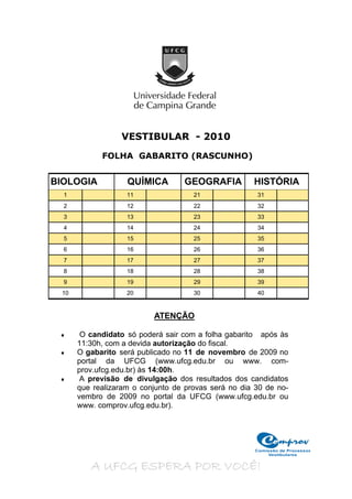 VESTIBULAR - 2010
            FOLHA GABARITO (RASCUNHO)


BIOLOGIA           QUÍMICA        GEOGRAFIA          HISTÓRIA
  1                11                21               31
  2                12                22               32
  3                13                23               33
  4                14                24               34
  5                15                25               35
  6                16                26               36
  7                17                27               37
  8                18                28               38
  9                19                29               39
 10                20                30               40


                          ATENÇÃO

     O candidato só poderá sair com a folha gabarito após às
      11:30h, com a devida autorização do fiscal.
    O gabarito será publicado no 11 de novembro de 2009 no
      portal da UFCG (www.ufcg.edu.br ou www. com-
      prov.ufcg.edu.br) às 14:00h.
     A previsão de divulgação dos resultados dos candidatos
      que realizaram o conjunto de provas será no dia 30 de no-
      vembro de 2009 no portal da UFCG (www.ufcg.edu.br ou
      www. comprov.ufcg.edu.br).




                                                      Comissão de Processos
                                                          Vestibulares


         A UFCG ESPERA POR VOCÊ!
 