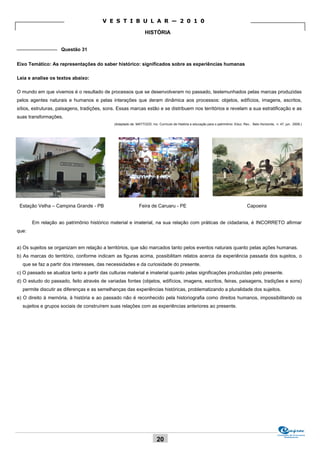 V E S T I B U L A R — 2 0 1 0

                                                                  HISTÓRIA

_______________ Questão 31


Eixo Temático: As representações do saber histórico: significados sobre as experiências humanas

Leia e analise os textos abaixo:

O mundo em que vivemos é o resultado de processos que se desenvolveram no passado, testemunhados pelas marcas produzidas
pelos agentes naturais e humanos e pelas interações que deram dinâmica aos processos: objetos, edifícios, imagens, escritos,
sítios, estruturas, paisagens, tradições, sons. Essas marcas estão e se distribuem nos territórios e revelam a sua estratificação e as
suas transformações.
                                              (Adaptado de: MATTOZZI, Ivo. Currículo de História e educação para o patrimônio. Educ. Rev., Belo Horizonte, n. 47, jun. 2008.)




 Estação Velha – Campina Grande - PB                          Feira de Caruaru - PE                                                    Capoeira


       Em relação ao patrimônio histórico material e imaterial, na sua relação com práticas de cidadania, é INCORRETO afirmar
que:


a) Os sujeitos se organizam em relação a territórios, que são marcados tanto pelos eventos naturais quanto pelas ações humanas.
b) As marcas do território, conforme indicam as figuras acima, possibilitam relatos acerca da experiência passada dos sujeitos, o
  que se faz a partir dos interesses, das necessidades e da curiosidade do presente.
c) O passado se atualiza tanto a partir das culturas material e imaterial quanto pelas significações produzidas pelo presente.
d) O estudo do passado, feito através de variadas fontes (objetos, edifícios, imagens, escritos, feiras, paisagens, tradições e sons)
  permite discutir as diferenças e as semelhanças das experiências históricas, problematizando a pluralidade dos sujeitos.
e) O direito à memória, à história e ao passado não é reconhecido pela historiografia como direitos humanos, impossibilitando os
  sujeitos e grupos sociais de construírem suas relações com as experiências anteriores ao presente.




                                                                                                                                                            Comissão de Processos
                                                                                                                                                                 Vestibulares
                                                                          20
 