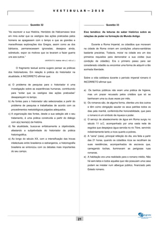 V E S T I B U L A R — 2 0 1 0



_______________ Questão 32                                                         _______________ Questão 33

“Ao escrever a sua História, Heródoto de Halicarnasso teve                         Eixo temático: As leituras do saber histórico sobre as
em mira evitar que os vestígios das ações praticadas pelos                         relações de poder na formação do Mundo Antigo
homens se apagassem com o tempo e que as grandes e
maravilhosas explorações dos Gregos, assim como as dos                                    Durante a Roma Imperial, os cidadãos que moravam
bárbaros,   permanecessem       ignoradas;        desejava        ainda,           na cidade de Roma viviam em condições urbano-sanitárias
sobretudo, expor os motivos que os levaram a fazer guerra                          bastante precárias. Todavia, morar na cidade era um dos
uns aos outros.”                                                                   primeiros requisitos para demonstrar a sua civitas (sua
                                    (HERÓDOTO, História. 484 a.C.-425 a.C.)        condição de cidadão). Era o primeiro passo para ser
                                                                                   considerado cidadão ou encontrar uma forma de adquirir a tão
       O fragmento textual acima sugere pensar as práticas
                                                                                   sonhada liberdade.
dos historiadores. Em relação à prática do historiador na
atualidade, é INCORRETO afirmar que:
                                                                                   Sobre a vida cotidiana durante o período imperial romano é
                                                                                   INCORRETO afirmar que:
a) O problema de pesquisa para o historiador é uma
  investigação sobre as experiências humanas, contribuindo
                                                                                   a) Os banhos públicos não eram uma prática de higiene,
  para “evitar que os vestígios das ações praticadas”
                                                                                      mas um prazer recusado pelos cristãos que só se
  desapareçam no tempo.
                                                                                      banhavam uma ou duas vezes por mês.
b) As fontes para o historiador são selecionadas a partir do
                                                                                   b) Os romanos são, de alguma forma, clientes uns dos outros
  problema de pesquisa e trabalhadas de acordo com os
                                                                                      e têm como obrigação saudar os seus patrões todos os
  procedimentos metodológicos julgados adequados.
                                                                                      dias pela manhã, conferindo-lhe honorabilidade, que para
c) A organização das fontes, desde a sua seleção até o seu
                                                                                      o romano é um símbolo de riqueza e poder.
  tratamento, é uma prática construída a partir do diálogo
                                                                                   c) O serviço de abastecimento de água em Roma surgiu no
  com a(s) teoria(s) da história.
                                                                                      século 11 a.C, acompanhado por uma vasta rede de
d) Na atualidade, busca-se enfaticamente a objetividade,
                                                                                      esgotos que despejava água servida no rio Tibre, servindo
  afastando a subjetividade do historiador da prática
                                                                                      indistintamente tanto a ricos quanto a pobres.
  historiográfica.
                                                                                   d) A “cena” (ceia), principal refeição do dia, era feita a partir
e) Ao longo do século XX, com a intensificação das trocas
                                                                                      das 21 horas, quando os cidadãos ricos se recolhiam às
  intelectuais entre brasileiros e estrangeiros, a historiografia
                                                                                      suas residências, acompanhados de escravos que,
  brasileira se sintonizou com os debates mais importantes
                                                                                      carregando     tochas,   iluminavam    as   perigosas        ruas
  do seu campo.
                                                                                      romanas.
                                                                                   e) A habitação era uma realidade para o romano médio. Não
                                                                                      há sem-tetos e todos aqueles que não possuiam uma casa
                                                                                      podem se instalar num albergue público, financiado pelo
                                                                                      Estado romano.




                                                                                                                                       Comissão de Processos
                                                                                                                                            Vestibulares
                                                                              21
 