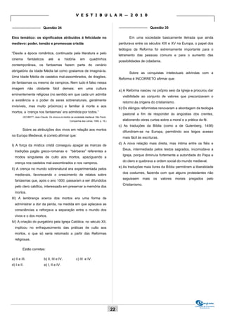 V E S T I B U L A R — 2 0 1 0

_______________ Questão 34                                                                     _______________ Questão 35


Eixo temático: os significados atribuídos à felicidade no                                             Em uma sociedade basicamente iletrada que ainda
medievo: poder, tensão e promessas cristãs                                                     perdurava entre os séculos XIII e XV na Europa, o papel dos
                                                                                               teólogos da Reforma foi extremamente importante para o
“Desde a época romântica, continuada pela literatura e pelo
                                                                                               letramento das pessoas comuns e para o aumento das
cinema         fantásticos      até      a       história      em     quadrinhos
                                                                                               possibilidades de cidadania.
contemporânea, os fantasmas fazem parte do cenário
obrigatório da Idade Média tal como gostamos de imaginá-la.
                                                                                                      Sobre as conquistas intelectuais advindas com a
Uma Idade Média de castelos mal-assombrados, de dragões,
                                                                                               Reforma é INCORRETO afirmar que:
de fantasmas ou mesmo de vampiros. Nem tudo é falso nessa
imagem         não   obstante       fácil       demais:      em     uma      cultura
                                                                                               a) A Reforma nasceu no próprio seio da Igreja e procurou dar
eminentemente religiosa (no sentido em que cada um admitia
                                                                                                 visibilidade ao conjunto de valores que preconizavam o
a existência e o poder de seres sobrenaturais, geralmente
                                                                                                 retorno às origens do cristianismo.
invisíveis, mas muito próximos) e familiar à morte e aos
                                                                                               b) Os clérigos reformistas renovaram a abordagem da teologia
mortos, a ‘crença nos fantasmas’ era admitida por todos.”
                                                                                                 pastoral a fim de responder às angústias dos crentes,
         (SCHMITT, Jean-Claude. Os vivos e os mortos na sociedade medieval. São Paulo:
                                                    Companhia das Letras, 1999, p. 16.)          elaborando obras curtas sobre a moral e a prática da fé.
                                                                                               c) As traduções da Bíblia (como a de Gutenberg, 1456)
         Sobre as atribuições dos vivos em relação aos mortos
                                                                                                 difundiram-se na Europa, permitindo aos leigos acesso
na Europa Medieval, é correto afirmar que:
                                                                                                 mais fácil às escrituras.
                                                                                               d) A nova relação mais direta, mas íntima entre os fiéis e
I) A força da mística cristã conseguiu apagar as marcas de
                                                                                                 Deus, intermediada pelos textos sagrados, incomodava a
  tradições pagãs greco-romanas e “bárbaras” referentes a
                                                                                                 Igreja, porque diminuía fortemente a autoridade do Papa e
  modos singulares de culto aos mortos, apaziguando a
                                                                                                 do clero e quebrava a ordem social do mundo medieval.
  crença nos castelos mal-assombrados e nos vampiros.
                                                                                               e) As traduções mais livres da Bíblia permitiram a liberalidade
II) A crença no mundo sobrenatural era experimentada pelos
                                                                                                 dos costumes, fazendo com que alguns protestantes não
  medievais, favorecendo o crescimento de relatos sobre
                                                                                                 seguissem       mais   os   valores   morais   pregados       pelo
  fantasmas que, após o ano 1000, passaram a ser difundidos
                                                                                                 Cristianismo.
  pelo clero católico, interessado em preservar a memória dos
  mortos.
III) A lembrança acerca dos mortos era uma forma de
  administrar a dor da perda, na medida em que aplacava as
  consciências e reforçava a separação entre o mundo dos
  vivos e o dos mortos.
IV) A criação do purgatório pela Igreja Católica, no século XII,
  implicou no enfraquecimento das práticas de culto aos
  mortos, o que só seria retomado a partir das Reformas
  religiosas.

         Estão corretas:

a) II e III.                 b) II, III e IV.               c) III e IV.
d) I e II.                   e) I, II e IV.




                                                                                                                                                   Comissão de Processos
                                                                                                                                                        Vestibulares
                                                                                          22
 