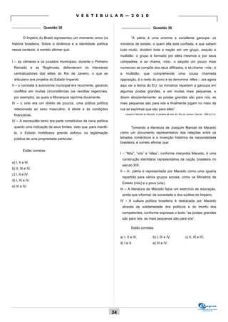 V E S T I B U L A R — 2 0 1 0

_______________ Questão 38                                              _______________ Questão 39


         O Império do Brasil representou um momento único na                     “A pátria é uma enorme e excellente garoupa: os
história brasileira. Sobre a dinâmica e a identidade política          ministros de estado, a quem ella está confiada, e que sabem
nesse contexto, é correto afirmar que:                                 tudo muito, dividem toda a nação em um grupo, sequito e
                                                                       multidão: o grupo é formado por elles mesmos e por seus
I – as câmaras e os juizados municipais, durante o Primeiro            compadres, e se chama, -nós-, o séqüito um pouco mais
 Reinado e as Regências, defenderam os interesses                      numeroso se compõe dos seus afilhados, e se chama –vós-, e
 centralizadores das elites do Rio de Janeiro, o que se                a     multidão,       que      comprehende             uma       cousa        chamada
 articulava aos projetos do Estado Imperial.                           opposição, é o resto do povo e se denomina -elles -: ora agora
II – o combate à autonomia municipal era recorrente, gerando           aqui vai a teoria do EU: os ministros repartem a garoupa em
 conflitos em muitas circunstâncias (as revoltas regenciais,           algumas postas grandes, e em muitas mais pequenas, e
 por exemplo), as quais a Monarquia reprimia duramente.                dizem eloqüentemente: as postas grandes são para nós, as
III – o voto era um direito de poucos, uma prática política            mais pequenas são para vós e finalmente jogam no meio da
 relacionada ao sexo masculino, à idade e às condições                 rua as espinhas que são para elles”
 financeiras.                                                               (Joaquim Manoel de Macedo. A carteira de meu tio. Rio de Janeiro: Garnier, 1880.p.2-4).


IV – A escravidão tanto era parte constitutiva da cena política
 quanto uma indicação de seus limites, visto que, para mantê-                  Tomando a literatura de Joaquim Manoel de Macedo
 la, o Estado mobilizava grande esforço na legitimação                 como um documento representativo das relações entre os
 pública de uma propriedade particular.                                letrados românticos e a invenção histórica da nacionalidade
                                                                       brasileira, é correto afirmar que:

         Estão corretas:
                                                                       I – “Nós”, “vós” e “elles”, conforme interpreta Macedo, é uma
                                                                           construção identitária representativa da nação brasileira no
a) I, II e III.
                                                                           século XIX.
b) II, III e IV.
                                                                       II – A pátria é representada por Macedo como uma iguaria
c) I, II e IV.
                                                                           repartida para vários grupos sociais, como os Ministros de
d) I, III e IV.
                                                                           Estado (nós) e o povo (vós).
e) III e IV.
                                                                       III – A literatura de Macedo fazia um exercício de educação,
                                                                           ainda que informal, da sociedade e dos súditos do Império.
                                                                       IV - A cultura política brasileira é destacada por Macedo
                                                                           através da solidariedade dos políticos e do triunfo dos
                                                                           competentes, conforme expressa o texto “as postas grandes
                                                                           são para nós, as mais pequenas são para vós”.

                                                                                 Estão corretas:

                                                                       a) I, II e III.                b) I, III e IV.                c) II, III e IV.
                                                                       d) I e II.                     e) III e IV.




                                                                                                                                                 Comissão de Processos
                                                                                                                                                      Vestibulares
                                                                  24
 