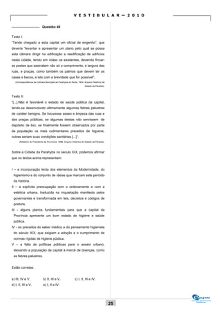 V E S T I B U L A R — 2 0 1 0

_______________ Questão 40


Texto I:
“Tendo chegado a esta capital um oficial de engenho”, que
deveria “levantar e apresentar um plano pelo qual se possa
esta câmara dirigir na edificação e reedificação de edifícios
nesta cidade, tendo em vistas os existentes, devendo fincar-
se postes que assinalem não só o comprimento, e largura das
ruas, e praças, como também os palmos que devem ter as
casas e becos, e isto com a brevidade que for possível”.
   (Correspondência da Câmara Municipal da Parahyba do Norte, 1834. Arquivo Histórico do
                                                                        Estado da Paraíba).



Texto II:
“[...].Não é favorável o estado de saúde pública da capital,
tendo-se desenvolvido ultimamente algumas febres palustras
de caráter benigno. Se houvesse asseo e limpeza das ruas e
das praças públicas, se algumas destas não servissem de
depósito de lixo, se finalmente fossem observados por parte
da população os mais rudimentares preceitos de higyene,
outras seriam suas condições sanitárias.[...]”.
      (Relatório do Presidente da Provínicia, 1888. Arquivo Histórico do Estado da Paraíba).



Sobre a Cidade da Parahyba no século XIX, podemos afirmar
que os textos acima representam:


I – a incorporação lenta dos elementos da Modernidade, do
 higienismo e do conjunto de ideias que marcam este período
 da história.
II – a explícita preocupação com o ordenamento e com a
 estética urbana, traduzida na inquietação manifesta pelos
 governantes e transformada em leis, decretos e códigos de
 postura.
III - alguns planos fundamentais para que a capital da
 Província apresente um bom estado de higiene e saúde
 pública.
IV - os preceitos do saber médico e do pensamento higienista
 do século XIX, que exigiam a adoção e o cumprimento de
 normas rígidas de higiene pública.
V – a falta de políticas públicas para o asseio urbano,
 deixando a população da capital à mercê de doenças, como
 as febres palustres.


Estão corretas:


a) III, IV e V.               b) II, III e V.                c) I, II, III e IV.
d) I, II, III e V.            e) I, II e IV.



                                                                                                    Comissão de Processos
                                                                                                         Vestibulares
                                                                                               25
 