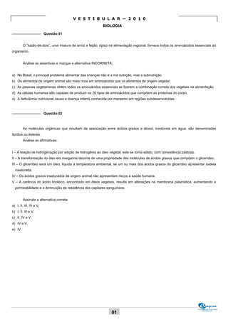 V E S T I B U L A R — 2 0 1 0
                                                            BIOLOGIA
_______________ Questão 01


         O “baião-de-dois”, uma mistura de arroz e feijão, típico na alimentação regional, fornece todos os aminoácidos essenciais ao
organismo.


         Analise as assertivas e marque a alternativa INCORRETA:


a) No Brasil, o principal problema alimentar das crianças não é a má nutrição, mas a subnutrição.
b) Os alimentos de origem animal são mais ricos em aminoácidos que os alimentos de origem vegetal.
c) As pessoas vegetarianas obtém todos os aminoácidos essenciais se fizerem a combinação correta dos vegetais na alimentação.
d) As células humanas são capazes de produzir os 20 tipos de aminoácidos que compõem as proteínas do corpo.
e) A deficiência nutricional causa a doença infantil conhecida por marasmo em regiões subdesenvolvidas.


_______________ Questão 02



         As moléculas orgânicas que resultam da associação entre ácidos graxos e álcool, insolúveis em água, são denominadas
lipídios ou ésteres.
         Analise as afirmativas:


I – À reação de hidrogenação por adição de hidrogênio ao óleo vegetal, este se torna sólido, com consistência pastosa.
II – A transformação do óleo em margarina decorre de uma propriedade das moléculas de ácidos graxos que compõem o glicerídeo.
III – O glicerídeo será um óleo, líquido à temperatura ambiental, se um ou mais dos ácidos graxos do glicerídeo apresentar cadeia
  insaturada.
IV – Os ácidos graxos insaturados de origem animal não apresentam riscos à saúde humana.
V – A carência do ácido linoléico, encontrado em óleos vegetais, resulta em alterações na membrana plasmática, aumentando a
  permeabilidade e a diminuição da resistência dos capilares sanguíneos.


         Assinale a alternativa correta:
a) I, II, III, IV e V.
b) I, II, III e V.
c) II, IV e V.
d) IV e V.
e) IV.




                                                                                                                         Comissão de Processos
                                                                                                                              Vestibulares
                                                                  01
 