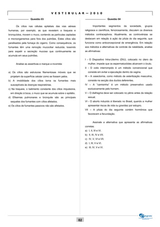 V E S T I B U L A R — 2 0 1 0
_______________ Questão 03                                          _______________ Questão 04


      Os cílios nas células epiteliais das vias aéreas                      Importantes     segmentos   da   sociedade,        grupos
humanas, por exemplo, as que revestem a traqueia e                  religiosos e científicos, fervorosamente, discutem os diversos
bronquíolos, movem o muco, contendo as partículas captadas          métodos contraceptivos. Atualmente, as controvérsias se
e microorganismos para fora dos pulmões. Estes cílios são           destacam em relação à ação da pílula do dia seguinte, que
paralisados pela fumaça do cigarro. Como consequência, os           funciona como anticoncepcional de emergência. Em relação
fumantes têm uma remoção mucociliar reduzida, tossindo              aos métodos e alternativas de controle da natalidade, analise
para expelir a secreção mucosa que continuamente se                 as afirmativas:
acumula em seus pulmões.
                                                                    I - O Dispositivo Intra-Uterino (DIU), colocado no útero da
      Analise as assertivas e marque a incorreta:                      mulher, impede que os espermatozóides alcancem o óvulo.
                                                                    II - O coito interrompido é um método convencional que
a) Os cílios são estruturas filamentosas móveis que se                 consiste em evitar a ejaculação dentro da vagina.
 projetam da superfície celular como se fossem pelos.               III – A vasectomia, como método de esterilização masculina,
b) A imobilidade dos cílios torna os fumantes mais                     consiste na secção dos ductos deferentes.
 susceptíveis às doenças respiratórias.                             IV – A “camisinha” é um método preservativo usado
c) Na traqueia, o batimento constante dos cílios impulsiona,           exclusivamente pelo homem.
 em direção à boca, o muco que se acumula sobre o epitélio.         V – O diafragma deve ser colocado no pênis antes da relação
d) Efisemas pulmonares e bronquite são as principais                   sexual.
 sequelas dos fumantes com cílios afetados.                         VI - O aborto induzido é liberado no Brasil, quando a mulher
e) Os cílios de fumantes passivos não são afetados.                    apresentar riscos de vida ou gravidez por estupro.
                                                                    VII – A pílula do dia seguinte contém hormônios que
                                                                       favorecem a fecundação.


                                                                            Assinale a alternativa que apresenta as afirmativas
                                                                    corretas:
                                                                    a) I, II, III e VI.
                                                                    b) II, III, IV e VII.
                                                                    c) IV, V, VI e VII.
                                                                    d) I, III, V e VI.
                                                                    e) III, IV, V e VI.




                                                                                                                      Comissão de Processos
                                                                                                                           Vestibulares
                                                               02
 