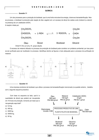 V E S T I B U L A R — 2 0 1 0

                                                           QUÍMICA
_______________ Questão 11

      Um dos processos para a produção de biodiesel, que é uma fonte renovável de energia, chama-se transesterificação. Nes-
se processo, o biodiesel é produzido pela reação de óleo vegetal com um excesso de álcool de cadeia curta (metanol ou etanol)
na presença de um catalisador (KOH).
A reação é dada por:

                          CH2OOCR1                                                                   CH2OH

                          CHOOCR1          + 3 ROH                            3 ROOCR1 +             CHOH

                          CH2OOCR1                                                                   CH2OH

                            Óleo               Álcool                         Biodiesel              Glicerol
               Onde R: CH3 ou C2H5, R1: grupo alquila.
      O excesso de metanol utilizado no processo de produção de biodiesel pode constituir um problema ambiental, por isso preci-
sa ser purificado para ser reutilizado no processo. Identifique dentre as figuras a mais adequada para o processo de purificação do
metanol:




a)                              b)                 c)                    d)                     e)




_______________ Questão 12

      Uma empresa produtora de biodiesel, que utiliza o processo de transesterificação mencionado na questão anterior, trabalha
com o seguinte esquema produtivo:


       Com base no esquema ao lado, qual é a                                       Metanol           Catalisador (KOH)
                                                                  Óleo
quantidade de álcool que poderá ser recuperada                  989 kg/h           100 kg/h                6 kg/h
                                                              PM 989 g/mol        PM 32 g/mol         PM 56,1 g/mol
em 16 horas de produção, tomando por base que a
recuperação seja total?
a) 6,4 kg.
b) 640 kg.                                                              PROCESSO PRODUTIVO DE UMA
                                                     Eletricidade                                                   Calor
c) 6400 kg.                                            16 kWh                                                    160.000 kcal
                                                                         PLANTA PILOTO DE BIODIESEL
d) 64000 kg.
e) 64 kg.


                                                                         Biodiesel           Glicerina
                                                                         900 kg/h             92 kg/h
                                                                       PM 300 g/mol         PM 92 g/mol




                                                                                                                       Comissão de Processos
                                                                                                                            Vestibulares
                                                                07
 
