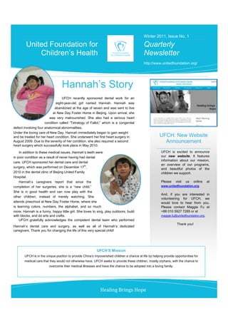 Winter 2011, Issue No. 1

        United Foundation for                                                               Quarterly
            Children’s Health                                                               Newsletter
                                                                                            http://www.unitedfoundation.org/




                                 Hannah’s Story
                                  UFCH recently sponsored dental work for an
                              eight-year-old girl named Hannah. Hannah was
                             abandoned at the age of seven and was sent to live
                           at New Day Foster Home in Beijing. Upon arrival, she
                         was very malnourished. She also had a serious heart
                      condition called “Tetralogy of Fallot,” which is a congenital
defect involving four anatomical abnormalities.
Under the loving care of New Day, Hannah immediately began to gain weight
and be treated for her heart condition. She underwent her first heart surgery in                        UFCH: New Website
August 2009. Due to the severity of her condition, she also required a second                             Announcement
heart surgery which successfully took place in May 2010.

    In addition to these medical issues, Hannah’s teeth were                                             UFCH is excited to announce
in poor condition as a result of never having had dental                                                 our new website. It features
                                                                                                         information about our mission,
care. UFCH sponsored her dental care and dental
                                                  th                                                     an overview of our programs,
surgery, which was performed on December 17 ,                                                            and beautiful photos of the
2010 in the dental clinic of Beijing United Family                                                       children we support.
Hospital.
    Hannah’s caregivers report that since the                                                            Please    visit   us   online   at
completion of her surgeries, she is a “new child.”                                                       www.unitedfoundation.org.
She is in good health and can now play with the
                                                                                                         And, if you are interested in
other children, instead of merely watching. She
                                                                                                         volunteering for UFCH, we
attends preschool at New Day Foster Home, where she                                                      would love to hear from you.
is learning colors, numbers, the alphabet, and so much                                                   Please contact Maggie Fu at
more. Hannah is a funny, happy little girl. She loves to sing, play outdoors, build                      +86 010 5927 7285 or at
with blocks, and do arts and crafts.                                                                     maggie.fu@unitedfoundation.org.
    UFCH gratefully acknowledges the competent dental team who performed
                                                                                                                    Thank you!
Hannah’s dental care and surgery, as well as all of Hannah’s dedicated
caregivers. Thank you for changing the life of this very special child!




                                                           UFCH’S Mission
       UFCH is in the unique position to provide China’s impoverished children a chance at life by helping provide opportunities for
       medical care that they would not otherwise have. UFCH seeks to provide these children, mostly orphans, with the chance to
                        overcome their medical illnesses and have the chance to be adopted into a loving family.




                                                             Healing Brings Hope
 