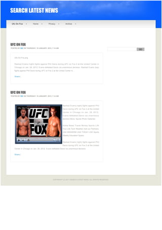 SEARCH LATEST NEWS

    Ufc On Fox              Home               Privacy             Archive




UFC ON FOX
POSTED BY EIZ ON THURSDAY, 19 JANUARY, 2012, 7:14 AM
                                                                                                                  GO


                                                                                                              
      Ufc-On-Fox.png


      Rashad Evans (right) fights against Phil Davis during UFC on Fox 2 at the United Center in
      Chicago on Jan. 28, 2012. Evans defeated Davis via unanimous decision. Rashad Evans (top)
      fights against Phil Davis during UFC on Fox 2 at the United Center in ...


      Share |




UFC ON FOX
POSTED BY EIZ ON THURSDAY, 19 JANUARY, 2012, 7:14 AM




                                                                Rashad Evans (right) fights against Phil
                                                                Davis during UFC on Fox 2 at the United
                                                                Center in Chicago on Jan. 28, 2012.
                                                                Evans defeated Davis via unanimous
                                                                decision.More: Sports Photo Galleries:


                                                                Home News Travel Money Sports Life
                                                                Your Life Tech Weather Visit our Partners:
                                                                USA WEEKEND USA TODAY LIVE Sports
                                                                Weekly Education Space.


                                                                Rashad Evans (right) fights against Phil
                                                                Davis during UFC on Fox 2 at the United
      Center in Chicago on Jan. 28, 2012. Evans defeated Davis via unanimous decision.


      Share |




 

 

                                                    COPYRIGHT (C) 2011 SEARCH LATEST NEWS. ALL RIGHTS RESERVED.
 