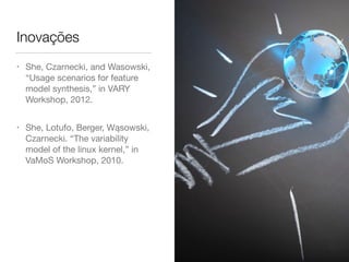 Inovações
• She, Czarnecki, and Wasowski,
“Usage scenarios for feature
model synthesis,” in VARY
Workshop, 2012.

• She, Lotufo, Berger, Wąsowski,
Czarnecki. “The variability
model of the linux kernel,” in
VaMoS Workshop, 2010.
 