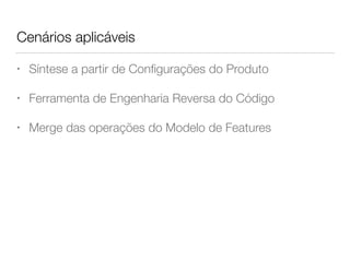 Cenários aplicáveis
• Síntese a partir de Conﬁgurações do Produto
• Ferramenta de Engenharia Reversa do Código
• Merge das operações do Modelo de Features
 