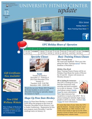 University Fitness Center
  Issue

 12                                                                           update
December
  2012


                                                                                                           this issue
                                                                                                        Holiday Hours P.1
                                                                                            Basic Training Class News P .1




                                                      UFC Holiday Hours of Operation
                              12/24       12/25     12/26     12/27       12/28     12/29     12/30     12/31    1/1/2013
                            5:30 AM - CLOSED      7:00AM - 5:30 AM - 5:30 AM - 8:00 AM - 10:00 AM 5:30 AM - CLOSED
                             3:00 PM              7:00 PM 7:00 PM 7:00 PM 4:00 PM - 6:00 PM 7:00 PM

                                       Specialty Classes                      Basic Training Fitness Classes
                                                                             Basic Training Survey
                                                                             We want your feedback! Have you com-
                                                                             pleted the Basic Training survey? Survey
                                                                             deadline is December 7.

                                                                             Holiday Class Break
                                                                             Basic Training Fitness Classes will be on
 Gift Certificates                              Kendo                        Holiday Class Break the weeks of Decem-
                                                                             ber 23 and 30. Classes will resume on
 Now Available!                          Tuesdays & Saturdays
                                                                             Monday January 7.
                                       December 11 - February 9
                                      (No Class December 25 &
                                              January 1)                     We’re looking for instructors
                                       Tuesdays: 6:45 - 8:45 PM              The UFC is looking for Certi-
                                      Saturdays: 8:00 - 10:00 AM             fied Spin Instructors with
                                                                             morning and lunch availabil-
                            Watch for our new Winter 2013 Program            ity to start in January. If inter-
                            & Events booklets to arrive in mid-              ested please contact Jonelle
                            December featuring our specialty classes         Faust for more information.
                            for January to April!                            Not a Spin instructor but
                                                                             would love to teach at the UFC? We’re
                            Shape Up Penn State Hershey                      always looking for talented, high-energy
  New COM                                                                    people to add to our team. Contact Deb
                            Shape Up Penn State Hershey is coming!           Tregea for more information.
Wellness Website            Learn about the program at the event on
                            Thursday December 6 from Noon to 1 pm            It’s soon that time of year when the UFC
New College of Medicine     in Junker Auditorium. Registration for this      gets the busiest. Anyone using the tread-
Wellness website is now     new program starts December 5 and the            mills, ellipticals, or ARC trainers in the
available to view on cam-   challenge starts on January 14.                  cardio room needs to sign-up on the white
pus workstations.                                                            boards in front of these rows of equipment
                                                                             including lower volume times.
 