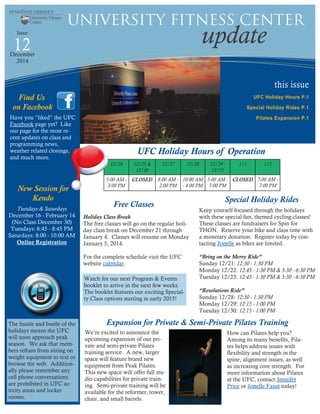 this issue
UFC Holiday Hours P.1
Special Holiday Rides P.1
Pilates Expansion P.1
12 update
University Fitness Center
Issue
December
2014
Free Classes
Find Us
on Facebook
12/24 12/25 &
12/26
12/27 12/28 12/29 -
12/31
1/1 1/2
5:00 AM -
3:00 PM
CLOSED 8:00 AM -
2:00 PM
10:00 AM
- 4:00 PM
5:00 AM -
7:00 PM
CLOSED 7:00 AM -
7:00 PM
Holiday Class Break
The free classes will go on the regular holi-
day class break on December 21 through
January 4. Classes will resume on Monday
January 5, 2014.
For the complete schedule visit the UFC
website calendar.
Have you “liked” the UFC
Facebook page yet? Like
our page for the most re-
cent updates on class and
programming news,
weather related closings,
and much more.
UFC Holiday Hours of Operation
Watch for our next Program & Events
booklet to arrive in the next few weeks.
The booklet features our exciting Special-
ty Class options starting in early 2015!
The hustle and bustle of the
holidays means the UFC
will soon approach peak
season. We ask that mem-
bers refrain from sitting on
weight equipment to text or
browse the web. Addition-
ally please remember any
cell phone conversations
are prohibited in UFC ac-
tivity areas and locker
rooms.
Special Holiday Rides
Keep yourself focused through the holidays
with these special fun, themed cycling classes!
These classes are fundraisers for Spin for
THON. Reserve your bike and class time with
a monetary donation. Register today by con-
tacting Jonelle as bikes are limited.
“Bring on the Merry Ride”
Sunday 12/21: 12:30 - 1:30 PM
Monday 12/22: 12:45 - 1:30 PM & 5:30 - 6:30 PM
Tuesday 12/23: 12:45 - 1:30 PM & 5:30 - 6:30 PM
“Resolutions Ride”
Sunday 12/28: 12:30 - 1:30 PM
Monday 12/29: 12:15 - 1:00 PM
Tuesday 12/30: 12:15 - 1:00 PM
Expansion for Private & Semi-Private Pilates Training
We’re excited to announce the
upcoming expansion of our pri-
vate and semi-private Pilates
training service. A new, larger
space will feature brand new
equipment from Peak Pilates.
This new space will offer full stu-
dio capabilities for private train-
ing. Semi-private training will be
available for the reformer, tower,
chair, and small barrels.
New Session for
Kendo
Tuesdays & Saturdays
December 16 - February 14
(No Class December 30)
Tuesdays: 6:45 - 8:45 PM
Saturdays: 8:00 - 10:00 AM
Online Registration
How can Pilates help you?
Among its many benefits, Pila-
tes helps address issues with
flexibility and strength in the
spine, alignment issues, as well
as increasing core strength. For
more information about Pilates
at the UFC, contact Jennifer
Price or Jonelle Faust today!
 
