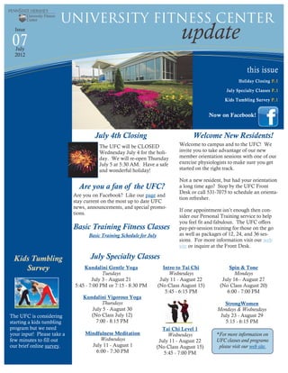 University Fitness Center
  Issue

 07                                                                            update
  July
  2012


                                                                                                              this issue
                                                                                                          Holiday Closing P.1

                                                                                                    July Specialty Classes P.1

                                                                                                   Kids Tumbling Survey P.1


                                                                                            Now on Facebook!


                                    July 4th Closing                                Welcome New Residents!
                                      The UFC will be CLOSED                  Welcome to campus and to the UFC! We
                                      Wednesday July 4 for the holi-          invite you to take advantage of our new
                                      day. We will re-open Thursday           member orientation sessions with one of our
                                      July 5 at 5:30 AM. Have a safe          exercise physiologists to make sure you get
                                      and wonderful holiday!                  started on the right track.

                                                                              Not a new resident, but had your orientation
                              Are you a fan of the UFC?                       a long time ago? Stop by the UFC Front
                                                                              Desk or call 531-7075 to schedule an orienta-
                            Are you on Facebook? Like our page and
                                                                              tion refresher.
                            stay current on the most up to date UFC
                            news, announcements, and special promo-
                                                                              If one appointment isn’t enough then con-
                            tions.
                                                                              sider our Personal Training service to help
                                                                              you feel fit and fabulous. The UFC offers
                            Basic Training Fitness Classes                    pay-per-session training for those on the go
                                  Basic Training Schedule for July            as well as packages of 12, 24, and 36 ses-
                                                                              sions. For more information visit our web
                                                                              site or inquire at the Front Desk.

 Kids Tumbling                     July Specialty Classes
    Survey                      Kundalini Gentle Yoga                  Intro to Tai Chi              Spin & Tone
                                         Tuesdays                         Wednesdays                    Mondays
                                    July 3 - August 21                July 11 - August 22         July 16 - August 27
                            5:45 - 7:00 PM or 7:15 - 8:30 PM         (No Class August 15)        (No Class August 20)
                                                                        5:45 - 6:15 PM              6:00 - 7:00 PM
                                Kundalini Vigorous Yoga
                                        Thursdays                                                 StrongWomen
                                   July 5 - August 30                                          Mondays & Wednesdays
The UFC is considering             (No Class July 12)                                           July 23 - August 29
starting a kids tumbling             7:00 - 8:15 PM                                               5:15 - 6:15 PM
program but we need                                                    Tai Chi Level 1
your input! Please take a       Mindfulness Meditation                    Wednesdays           *For more information on
few minutes to fill out               Wednesdays                      July 11 - August 22      UFC classes and programs
our brief online survey.          July 11 - August 1                 (No Class August 15)       please visit our web site.
                                    6:00 - 7:30 PM                      5:45 - 7:00 PM
 