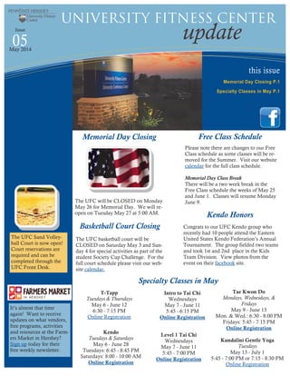 this issue
Memorial Day Closing P.1
Specialty Classes in May P.1
05 update
University Fitness Center
Issue
May 2014
Specialty Classes in May
Memorial Day Closing
The UFC will be CLOSED on Monday
May 26 for Memorial Day. We will re-
open on Tuesday May 27 at 5:00 AM.
Kendo
Tuesdays & Saturdays
May 6 - June 28
Tuesdays: 6:45 - 8:45 PM
Saturdays: 8:00 - 10:00 AM
Online Registration
Tae Kwon Do
Mondays, Wednesdays, &
Fridays
May 9 - June 13
Mon. & Wed.: 6:30 - 8:00 PM
Fridays: 5:45 - 7:15 PM
Online Registration
Kundalini Gentle Yoga
Tuesdays
May 13 - July 1
5:45 - 7:00 PM or 7:15 - 8:30 PM
Online Registration
Intro to Tai Chi
Wednesdays
May 7 - June 11
5:45 - 6:15 PM
Online Registration
Level 1 Tai Chi
Wednesdays
May 7 - June 11
5:45 - 7:00 PM
Online Registration
Basketball Court Closing
The UFC basketball court will be
CLOSED on Saturday May 3 and Sun-
day 4 for special activities as part of the
student Society Cup Challenge. For the
full court schedule please visit our web-
site calendar.
The UFC Sand Volley-
ball Court is now open!
Court reservations are
required and can be
completed through the
UFC Front Desk.
Free Class Schedule
Please note there are changes to our Free
Class schedule as some classes will be re-
moved for the Summer. Visit our website
calendar for the full class schedule.
Memorial Day Class Break
There will be a two week break in the
Free Class schedule the weeks of May 25
and June 1. Classes will resume Monday
June 9.
T-Tapp
Tuesdays & Thursdays
May 6 - June 12
6:30 - 7:15 PM
Online Registration
Congrats to our UFC Kendo group who
recently had 10 people attend the Eastern
United States Kendo Federation’s Annual
Tournament. The group fielded two teams
and took 1st and 2nd place in the Kids
Team Division. View photos from the
event on their facebook site.
Kendo Honors
It’s almost that time
again! Want to receive
updates on what vendors,
free programs, activities
and resources at the Farm-
ers Market in Hershey?
Sign up today for their
free weekly newsletter.
 
