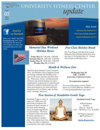 this issue
Memorial Day Weekend P.1
Free Class Holiday Break P.1
Health & Wellness Fair P.1
05 update
University Fitness Center
Issue
May
2015
Friday May 22: 5:00 AM - 8:00 PM
Saturday May 23: 8:00 AM - 2:00 PM
Sunday May 24: 10:00 AM - 2:00 PM
Monday May 25: CLOSED
Have you “liked” the UFC
Facebook page yet? Like
our page for the most re-
cent updates on class and
programming news, and
more.
Find Us
on Facebook
Memorial Day Weekend
Holiday Hours
New Session of Kundalini Gentle Yoga
Free Class Holiday Break
Our Free Classes will take their annual
Memorial Day Holiday Break from Sun-
day May 17 to Sunday May 31. Classes
will resume on Monday June 1.
Kundalini Gentle Yoga
8-Week Session
Tuesdays
May 12 - June 30
5:45 - 7:00 PM or 7:15 - 8:30 PM
$75 Paid in Advance
$80 Paid Day of
Online Registration
Kundalini Yoga is a style of
yoga over 5,000 years old
that works to improve the
function of many systems of
the body while releasing
stress yet improving flexibil-
ity and stamina. The focus
on breath to help rejuvenate
the body translates to a
strong meditative compo-
nent. Participants learn how
to focus on what is important
creating their own inner strength.
Health & Wellness Fair
The Penn State Hershey Cancer Institute,
UFC, and Bladder Cancer Support Group
are hosting a Health and Wellness Fair
open to all cancer patients and their fami-
lies. Physicians, nurses, and pharmacists
will have educational displays on topics
ranging from acupuncture to nutrition and
interactive wellness demonstrations will
allow participants to try mind and body
disciplines such as Pilates, yoga, healing
touch, massage, and more.
Wednesday May 20
5:00 - 7:30 PM
University Conference Center
No registration required
For more information contact Theda
Shaw at (717)531-0003 ext. 285863 or vis-
it www.pennstatehershey.org/cancer.
 