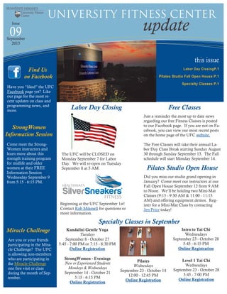 this issue
Labor Day ClosingP.1
Pilates Studio Fall Open House P.1
Specialty Classes P.1
09 update
University Fitness Center
Issue
September
2015
Have you “liked” the UFC
Facebook page yet? Like
our page for the most re-
cent updates on class and
programming news, and
more.
Find Us
on Facebook
Free Classes
Just a reminder the most up to date news
regarding our free Fitness Classes is posted
to our Facebook page. If you are not on Fa-
cebook, you can view our most recent posts
on the home page of the UFC website.
The Free Classes will take their annual La-
bor Day Class Break starting Sunday August
30 through Sunday September 13. The Fall
schedule will start Monday September 14.
Labor Day Closing
The UFC will be CLOSED on
Monday September 7 for Labor
Day. We will re-open on Tuesday
September 8 at 5 AM.
StrongWomen - Evenings
New or Experienced Students
Mondays & Wednesdays
September 14 - October 21
5:15 - 6:15 PM
Online Registration
Level 1 Tai Chi
Wednesdays
September 23 - October 28
5:45 - 7:00 PM
Online Registration
Pilates
Wednesdays
September 23 - October 14
12:00 - 12:45 PM
Online Registration
Intro to Tai Chi
Wednesdays
September 23 - October 28
5:45 - 6:15 PM
Online Registration
Kundalini Gentle Yoga
Tuesdays
September 8 - October 27
5:45 - 7:00 PM or 7:15 - 8:30 PM
Online Registration
Specialty Classes in September
Pilates Studio Open House
Did you miss our studio grand opening in
January? Come meet our instructors at our
Fall Open House September 12 from 9 AM
to Noon. We’ll be holding two Mini-Mat
Classes (9:15 - 9:30 AM & 11:00 - 11:15
AM) and offering equipment demos. Reg-
ister for a Mini-Mat Class by contacting
Jen Price today!
Come meet the Strong-
Women instructors and
learn more about this
strength training program
for midlife and older
women at their FREE
Information Session
Wednesday September 9
from 5:15 - 6:15 PM.
StrongWomen
Information Session
Miracle Challenge
Are you or your friends
participating in the Mira-
cle Challenge? The UFC
is allowing non-members
who are participating in
the Miracle Challenge
one free visit or class
during the month of Sep-
tember.
Beginning at the UFC September 1st!
Contact Rob Mikesell for questions or
more information.
 