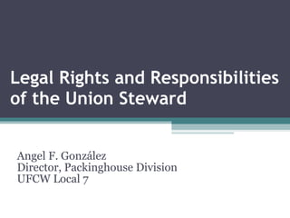Legal Rights and Responsibilities of the Union Steward Angel F. González Director, Packinghouse Division UFCW Local 7 