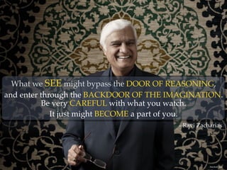 What we SEE might bypass the DOOR OF REASONING,
and enter through the BACKDOOR OF THE IMAGINATION.
Photo By: JD Swiger
Be very CAREFUL with what you watch.
It just might BECOME a part of you.
- Ravi Zacharias
 