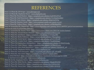 REFERENCES
Slide 1-2: Photo By: JD Swiger - www.jdswiger.com
Slide 3-4: Photo By: Stephanie Harris - www.stepharris.com
Slide 5: Photo By: Pawel Kadysz - https://unsplash.com/photos/CuFYW1c97w8  
Slide 6: Photo By: Yoal Desurmont - https://unsplash.com/photos/X-vDmOGGRK0
Slide 7: Photo By: Cam Adams - https://unsplash.com/photos/R3pUGn5YiTg
Slide 8: Photo By: Summer Smith - http://www.summer-smith.com/good-vs-evil/
Slide 9: Photo By: Volkan Olmez - https://unsplash.com/photos/wESKMSgZJDo
Slide 10: Screenshot By: Digital Spy - http://www.digitalspy.com/gaming/news/a465924/god-of-war-ascension-
patch-to-ﬁx-trial-of-archimedes-difﬁculty/
Slide 11: Screenshot By: Enemy Slime - http://www.enemyslime.com/2015/06/review-hatred/
Slide 12: Photo By: Trivedi Master Wellness - https://trivedimasterwellness.com
Slide 13: Photo By: Josh Byers - https://unsplash.com/photos/UIdEaKzr7RY
Slide 14: Photo By: Barby Dalbosco - https://unsplash.com/photos/84q-yqaﬁqU
Slide 15: Photo By: Annie Spratt - https://unsplash.com/photos/nPVTD3Bkso8
Slide 16: Photo By: London Scott - https://unsplash.com/photos/httxBNGKapo  
Slide 17: Photo By: Galymzhan Abdugalimov - https://unsplash.com/photos/ICW6QYOcdlg  
Slide 18: Photo By: Luke Chesser - https://unsplash.com/photos/a2NRu2Wxa2o  
Slide 19: Photo By: John-Mark Kuznietsov - https://unsplash.com/photos/V0zxMzW_-e0
Slide 20-21: Art By: Stephanie Harris - http://www.stepharris.com
Slide 22: Photo By: Nick Karvounis - https://unsplash.com/photos/gN_nIUnjYJI
Slide 23: Photo By: Alex Jones - https://unsplash.com/photos/Tq4YjCa2BSc 
a. 633rd FSS Seal - http://www.jble.af.mil/library/factsheets/factsheet.asp?id=16096
b. Full Sail University Logo - http://www.fullsail.edu
Slide 24: Art By: Stephanie Harris - http://www.stepharris.com
Slide 25: Photo By: Irene Davila - https://unsplash.com/photos/-MouG3EXx5M
Slide 26: Photo By: Dustin Lee - https://unsplash.com/photos/jLwVAUtLOAQ
Slide 27: Photo By: Aaron Kato - https://unsplash.com/photos/UD49wA8vtCQ
Photo By:Aaron Kato
 