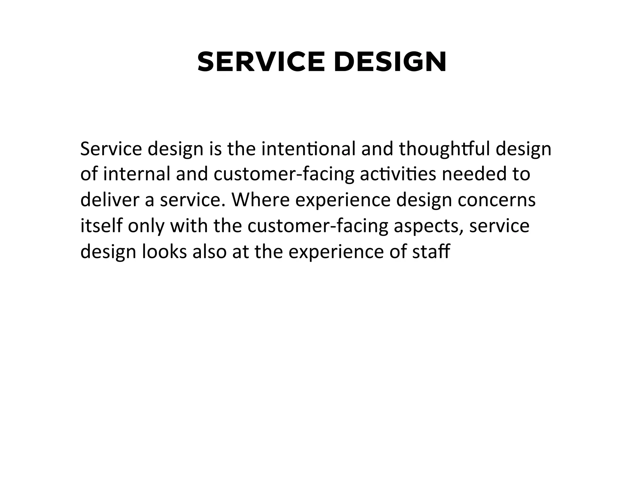 SERVICE DESIGN
Service	
  design	
  is	
  the	
  inten6onal	
  and	
  thoughPul	
  design	
  
of	
  internal	
  and	
  customer-­‐facing	
  ac6vi6es	
  needed	
  to	
  
deliver	
  a	
  service.	
  Where	
  experience	
  design	
  concerns	
  
itself	
  only	
  with	
  the	
  customer-­‐facing	
  aspects,	
  service	
  
design	
  looks	
  also	
  at	
  the	
  experience	
  of	
  staﬀ	
  	
  
 