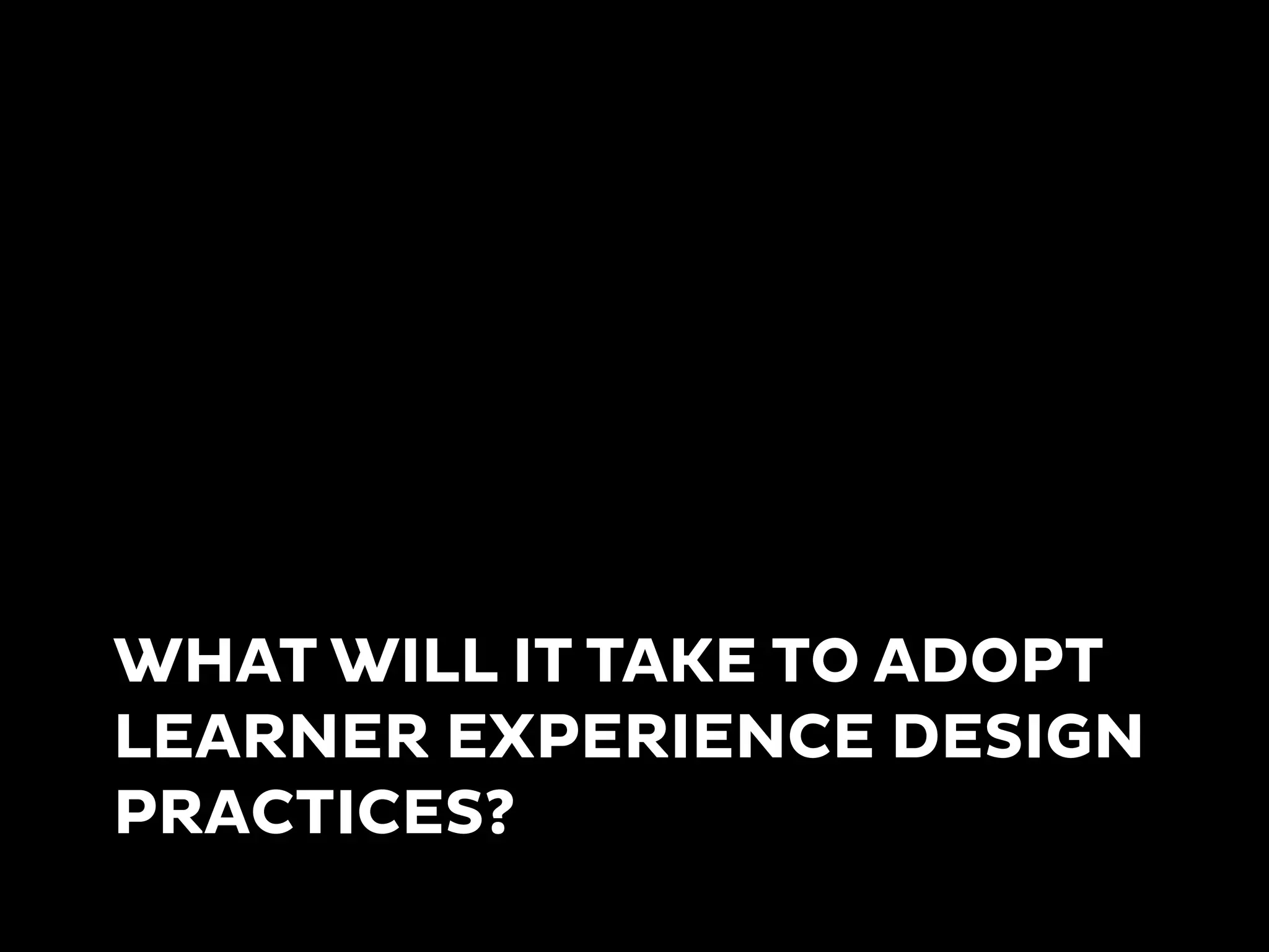 WHAT WILL IT TAKE TO ADOPT
LEARNER EXPERIENCE DESIGN
PRACTICES?
 