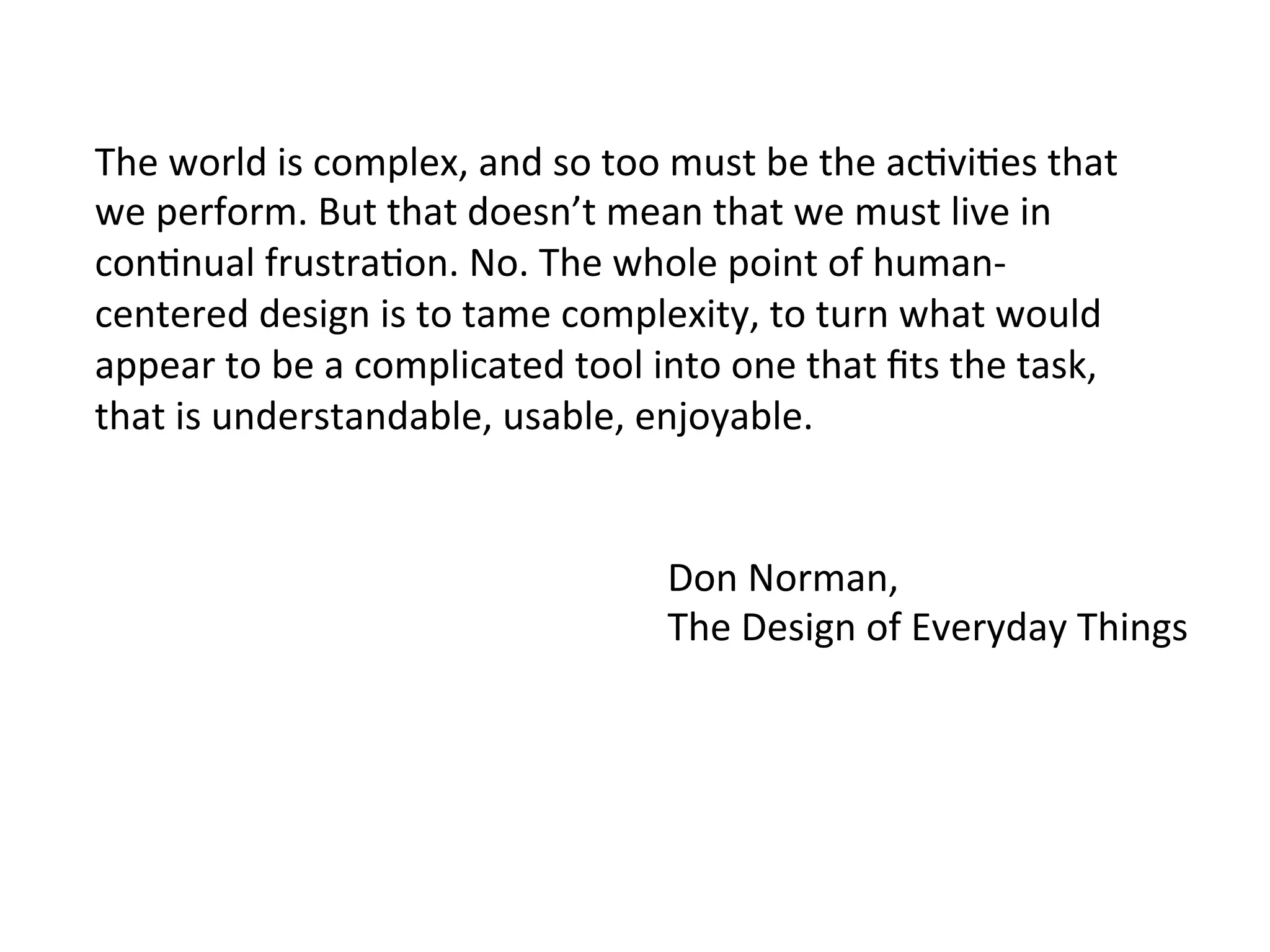 The	
  world	
  is	
  complex,	
  and	
  so	
  too	
  must	
  be	
  the	
  ac6vi6es	
  that	
  
we	
  perform.	
  But	
  that	
  doesn’t	
  mean	
  that	
  we	
  must	
  live	
  in	
  
con6nual	
  frustra6on.	
  No.	
  The	
  whole	
  point	
  of	
  human-­‐
centered	
  design	
  is	
  to	
  tame	
  complexity,	
  to	
  turn	
  what	
  would	
  
appear	
  to	
  be	
  a	
  complicated	
  tool	
  into	
  one	
  that	
  ﬁts	
  the	
  task,	
  
that	
  is	
  understandable,	
  usable,	
  enjoyable.	
  
Don	
  Norman,	
  	
  
The	
  Design	
  of	
  Everyday	
  Things	
  
 