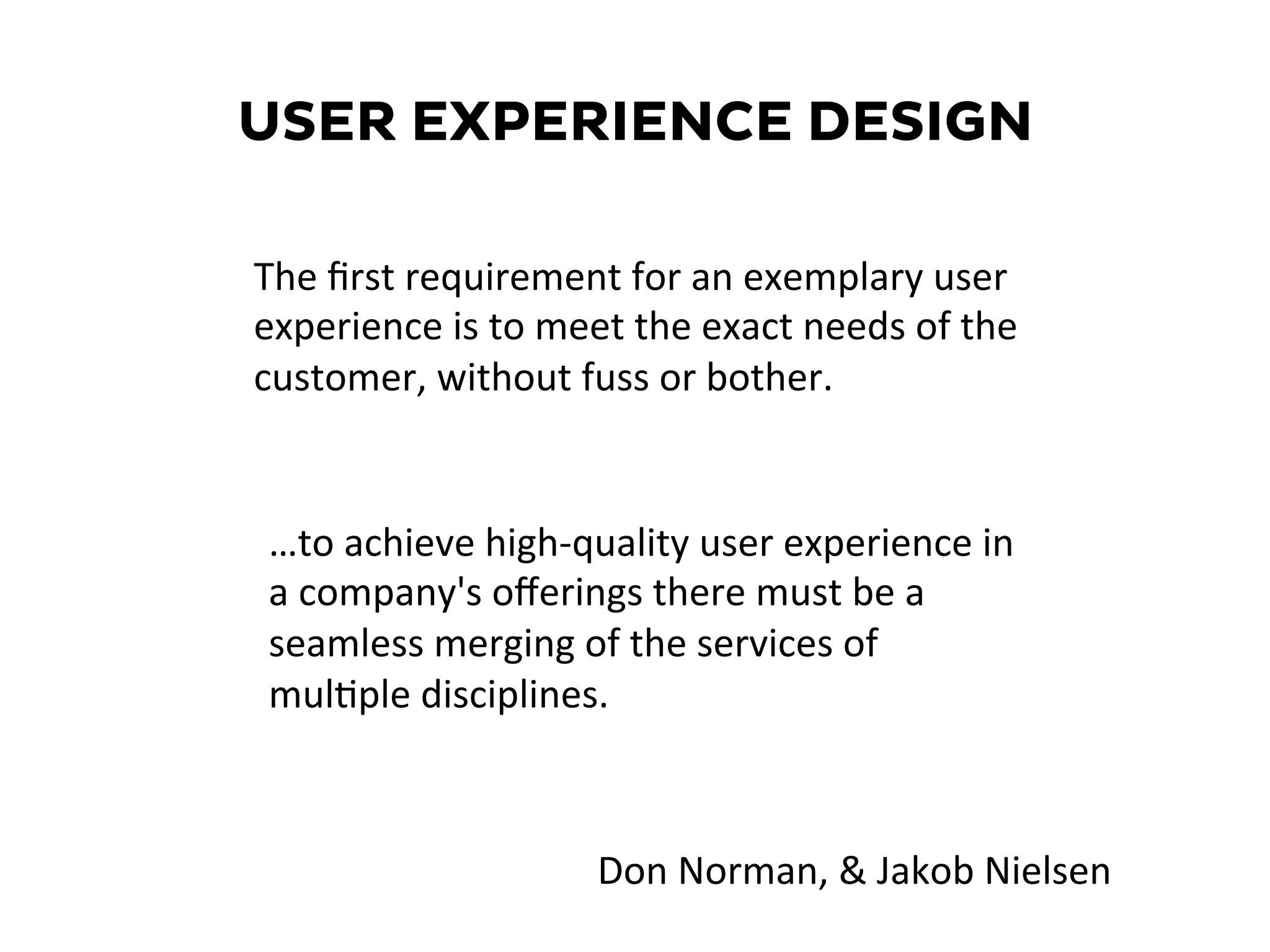 USER EXPERIENCE DESIGN
…to	
  achieve	
  high-­‐quality	
  user	
  experience	
  in	
  
a	
  company's	
  oﬀerings	
  there	
  must	
  be	
  a	
  
seamless	
  merging	
  of	
  the	
  services	
  of	
  
mul6ple	
  disciplines.	
  
The	
  ﬁrst	
  requirement	
  for	
  an	
  exemplary	
  user	
  
experience	
  is	
  to	
  meet	
  the	
  exact	
  needs	
  of	
  the	
  
customer,	
  without	
  fuss	
  or	
  bother.	
  	
  
Don	
  Norman,	
  &	
  Jakob	
  Nielsen	
  
 