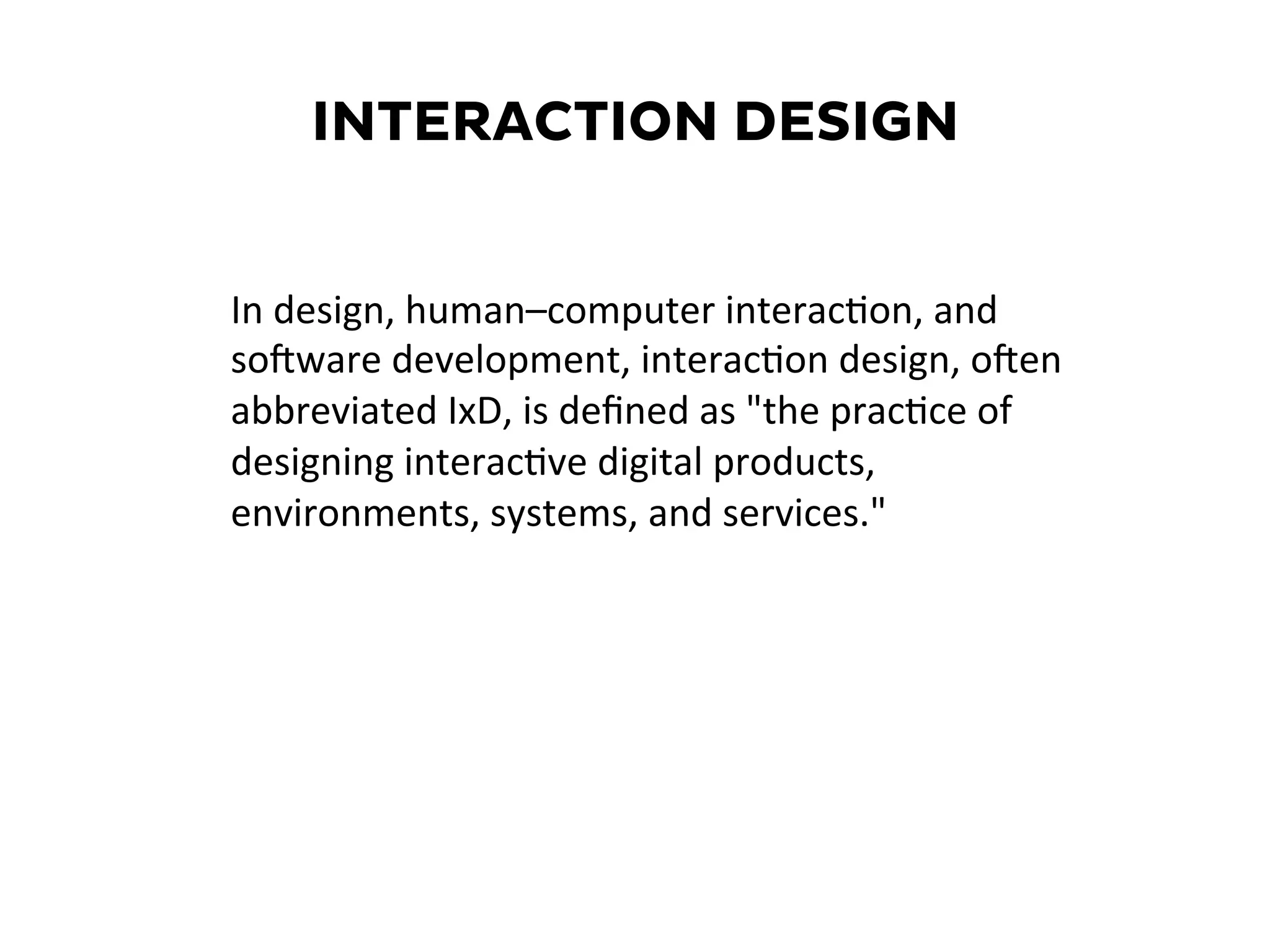 INTERACTION DESIGN
In	
  design,	
  human–computer	
  interac6on,	
  and	
  
soMware	
  development,	
  interac6on	
  design,	
  oMen	
  
abbreviated	
  IxD,	
  is	
  deﬁned	
  as	
  "the	
  prac6ce	
  of	
  
designing	
  interac6ve	
  digital	
  products,	
  
environments,	
  systems,	
  and	
  services."	
  	
  
 