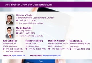 Seite
Thorsten Wilhelm
Geschäftsführender Gesellschafter & Gründer
 +49 551 5177-426
 thorsten.wilhelm@eresult.de
Martin Beschnitt
Managing Director
 +49 221 4675 8951
 martin.beschnitt@eresult.de
Standort Hamburg
Elbchaussee 13
22765 Hamburg
 +49 40 36166-7981
Büro Göttingen
Planckstraße 23
37073 Göttingen
 +49 551 49569-331
 +49 551 49569-330
Standort München
Landshuter Allee 12-14
80637 München
 +49 089 5527-4178
Standort Köln
Hohenstaufenring 29-37
50674 Köln
 +49 221 4675-8951
Website: www.eresult.de Themenblog: www.usabilityblog.de
Ihre direkter Draht zur Geschäftsleitung
 