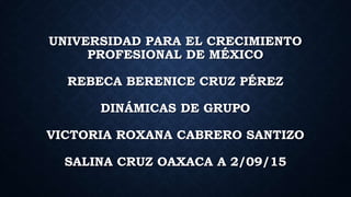 UNIVERSIDAD PARA EL CRECIMIENTO
PROFESIONAL DE MÉXICO
REBECA BERENICE CRUZ PÉREZ
DINÁMICAS DE GRUPO
VICTORIA ROXANA CABRERO SANTIZO
SALINA CRUZ OAXACA A 2/09/15
 