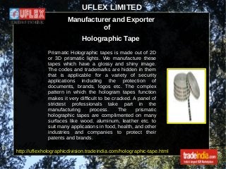 UFLEX LIMITED
Manufacturer and Exporter
of
Holographic Tape
Prismatic Holographic tapes is made out of 2D
or 3D prismatic lights. We manufacture these
tapes which have a glossy and shiny image.
The codes and trademarks are hidden in them
that is applicable for a variety of security
applications including the protection of
documents, brands, logos etc. The complex
pattern in which the hologram tapes function
makes it very difficult to be cracked. A panel of
strictest professionals take part in the
manufacturing process. The prismatic
holographic tapes are complimented on many
surfaces like wood, aluminum, leather etc. to
suit many applications in food, health, and other
industries and companies to protect their
patents and brands.
http://uflexholographicdivision.tradeindia.com/holographic-tape.html
 