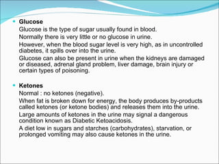 Glucose Glucose is the type of sugar usually found in blood. Normally there is very little or no glucose in urine. However, when the blood sugar level is very high, as in uncontrolled diabetes, it spills over into the urine.  Glucose can also be present in urine when the kidneys are damaged or diseased, adrenal gland problem, liver damage, brain injury or certain types of poisoning. Ketones Normal : no ketones (negative). When fat is broken down for energy, the body produces by-products called ketones (or ketone bodies) and releases them into the urine.  Large amounts of ketones in the urine may signal a dangerous condition known as Diabetic Ketoacidosis.  A diet low in sugars and starches (carbohydrates), starvation, or prolonged vomiting may also cause ketones in the urine. 