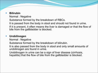 Bilirubin Normal : Negative Substance formed by the breakdown of RBCs.   It is passed from the body in stool and should not found in urine.  If it is present, it often means the liver is damaged or that the flow of bile from the gallbladder is blocked. Urobilinogen Normal : Negative Substance formed by the breakdown of bilirubin. It is also passed from the body in stool and only small amounts of urobilinogen are found in urine.  Urobilinogen in urine can be a sign of liver disease (cirrhosis, hepatitis) that the flow of bile from the gallbladder is blocked.  