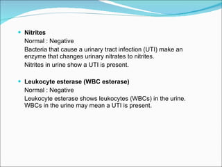 Nitrites Normal : Negative Bacteria that cause a urinary tract infection (UTI) make an enzyme that changes urinary nitrates to nitrites. Nitrites in urine show a UTI is present.  Leukocyte esterase (WBC esterase)   Normal : Negative Leukocyte esterase shows leukocytes (WBCs) in the urine. WBCs in the urine may mean a UTI is present.  