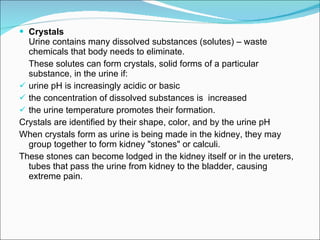 Crystals  Urine contains many dissolved substances (solutes) – waste chemicals that body needs to eliminate.  These solutes can form crystals, solid forms of a particular substance, in the urine if: urine pH is increasingly acidic or basic the concentration of dissolved substances is  increased the urine temperature promotes their formation.  Crystals are identified by their shape, color, and by the urine pH When crystals form as urine is being made in the kidney, they may group together to form kidney "stones" or calculi.  These stones can become lodged in the kidney itself or in the ureters, tubes that pass the urine from kidney to the bladder, causing extreme pain. 