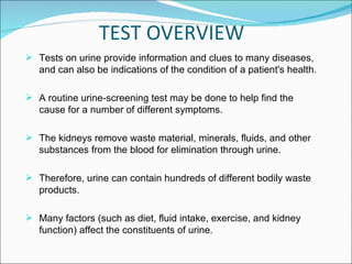 TEST OVERVIEW Tests on urine provide information and clues to many diseases, and can also be indications of the condition of a patient's health. A routine urine-screening test may be done to help find the cause for a number of different symptoms. The kidneys remove waste material, minerals, fluids, and other substances from the blood for elimination through urine. Therefore, urine can contain hundreds of different bodily waste products.  Many factors (such as diet, fluid intake, exercise, and kidney function) affect the constituents of urine. 