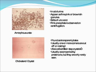 Amorphous urate In acid urine. Appear as fine pink or brownish granules. Salts of uric acid. Pink precipitate is observed on centrifugation. Cholesterol Crystal Found as transparent plates. Usually one or more corners are cut off or notched Also called ‘stair step crystals’. Usually accompanied by proteinuria, but they are only rarely seen. 