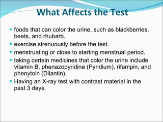 What Affects the Test foods that can color the urine, such as blackberries, beets, and rhubarb. exercise strenuously before the test. menstruating or close to starting menstrual period. taking certain medicines that color the urine include vitamin B, phenazopyridine (Pyridium), rifampin, and phenytoin (Dilantin).  Having an X-ray test with contrast material in the past 3 days.  