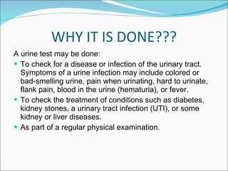 WHY IT IS DONE??? A urine test may be done: To check for a disease or infection of the urinary tract. Symptoms of a urine infection may include colored or bad-smelling urine, pain when urinating, hard to urinate, flank pain, blood in the urine (hematuria), or fever.  To check the treatment of conditions such as diabetes, kidney stones, a urinary tract infection (UTI), or some kidney or liver diseases.  As part of a regular physical examination. 