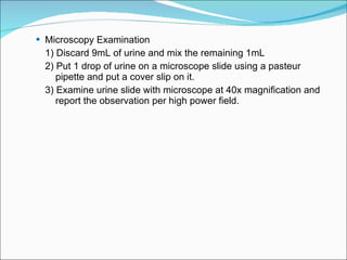 Microscopy Examination 1) Discard 9mL of urine and mix the remaining 1mL 2) Put 1 drop of urine on a microscope slide using a pasteur  pipette and put a cover slip on it. 3) Examine urine slide with microscope at 40x magnification and  report the observation per high power field. 