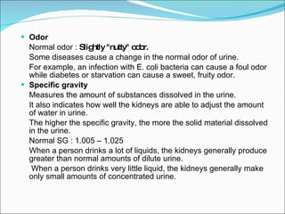 Odor Normal odor :  Slightly "nutty" odor. Some diseases cause a change in the normal odor of urine.  For example, an infection with E. coli bacteria can cause a foul odor while diabetes or starvation can cause a sweet, fruity odor. Specific gravity Measures the amount of substances dissolved in the urine.  It also indicates how well the kidneys are able to adjust the amount of water in urine.  The higher the specific gravity, the more the solid material dissolved in the urine.  Normal SG : 1.005 – 1.025 When a person drinks a lot of liquids, the kidneys generally produce greater than normal amounts of dilute urine.   When a person drinks very little liquid, the kidneys generally make only small amounts of concentrated urine. 