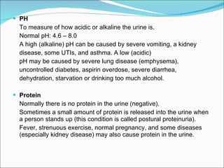 PH To measure of how acidic or alkaline the urine is.  Normal pH: 4.6 – 8.0 A high (alkaline) pH can be caused by severe vomiting, a kidney  disease, some UTIs, and asthma. A low (acidic)  pH may be caused by severe lung disease (emphysema),  uncontrolled diabetes, aspirin overdose, severe diarrhea,  dehydration, starvation or drinking too much alcohol. Protein Normally there is no protein in the urine (negative). Sometimes a small amount of protein is released into the urine when a person stands up (this condition is called postural proteinuria).  Fever, strenuous exercise, normal pregnancy, and some diseases (especially kidney disease) may also cause protein in the urine. 
